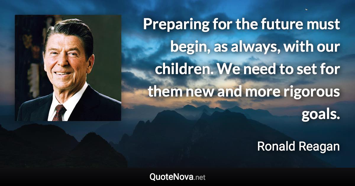 Preparing for the future must begin, as always, with our children. We need to set for them new and more rigorous goals. - Ronald Reagan quote