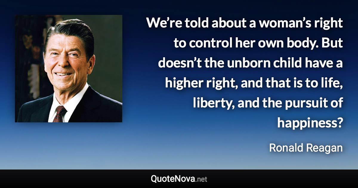 We’re told about a woman’s right to control her own body. But doesn’t the unborn child have a higher right, and that is to life, liberty, and the pursuit of happiness? - Ronald Reagan quote