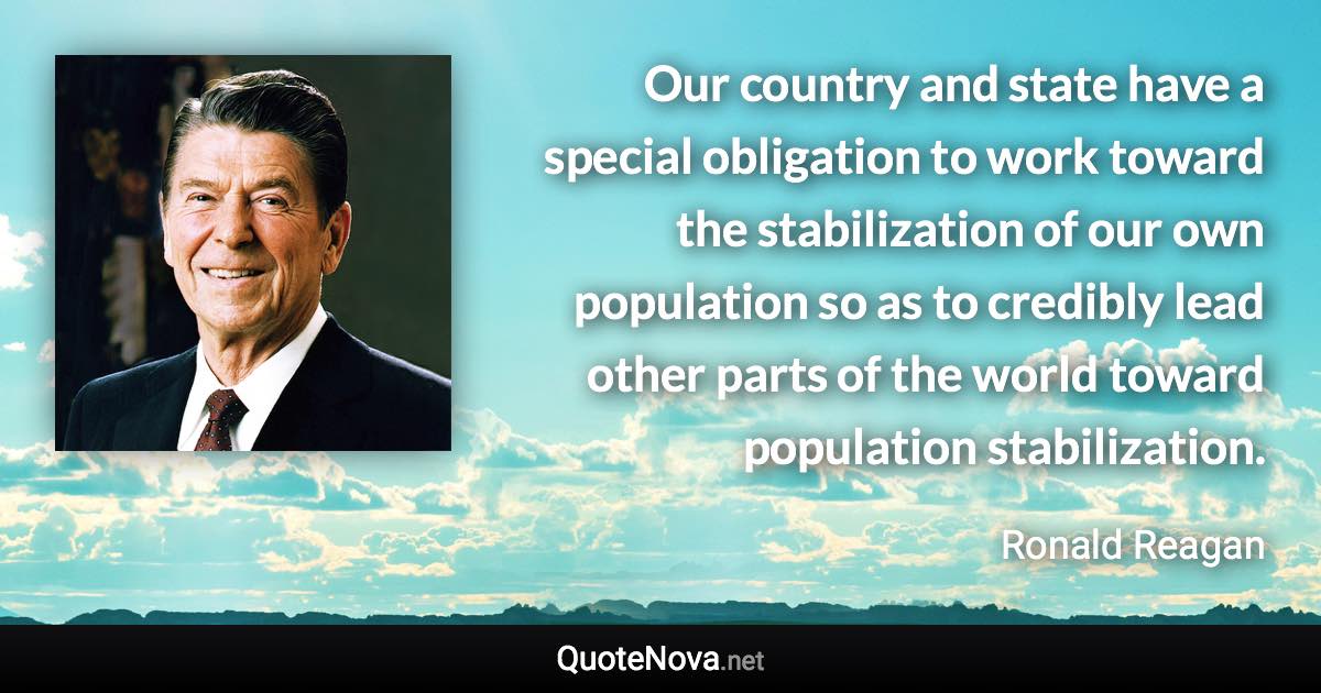 Our country and state have a special obligation to work toward the stabilization of our own population so as to credibly lead other parts of the world toward population stabilization. - Ronald Reagan quote