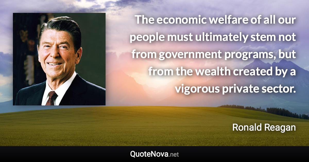 The economic welfare of all our people must ultimately stem not from government programs, but from the wealth created by a vigorous private sector. - Ronald Reagan quote