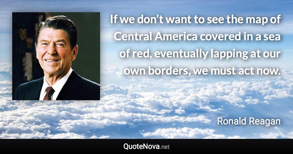 If we don’t want to see the map of Central America covered in a sea of red, eventually lapping at our own borders, we must act now. - Ronald Reagan quote