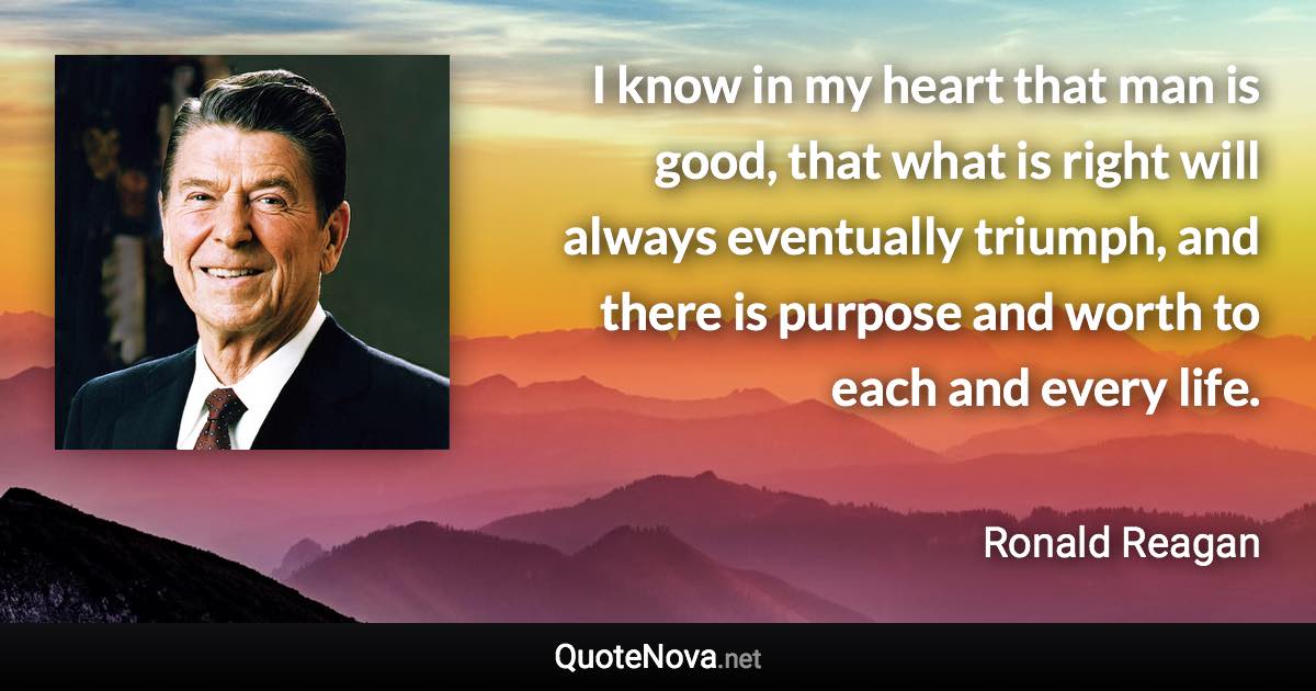 I know in my heart that man is good, that what is right will always eventually triumph, and there is purpose and worth to each and every life. - Ronald Reagan quote