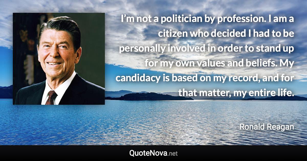 I’m not a politician by profession. I am a citizen who decided I had to be personally involved in order to stand up for my own values and beliefs. My candidacy is based on my record, and for that matter, my entire life. - Ronald Reagan quote