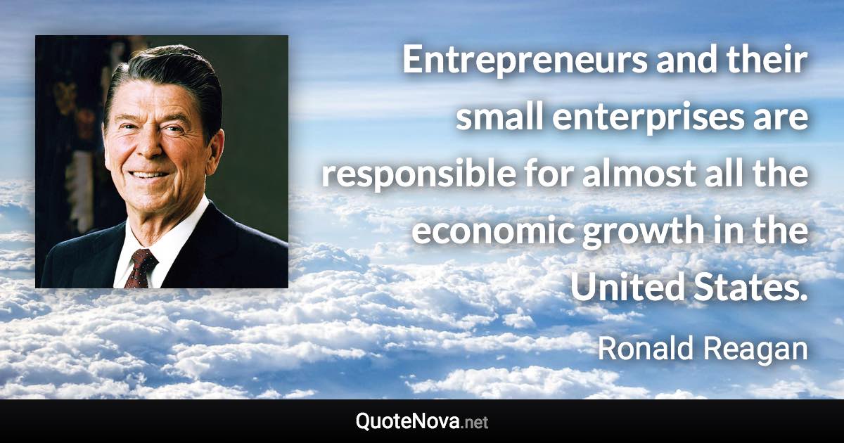 Entrepreneurs and their small enterprises are responsible for almost all the economic growth in the United States. - Ronald Reagan quote