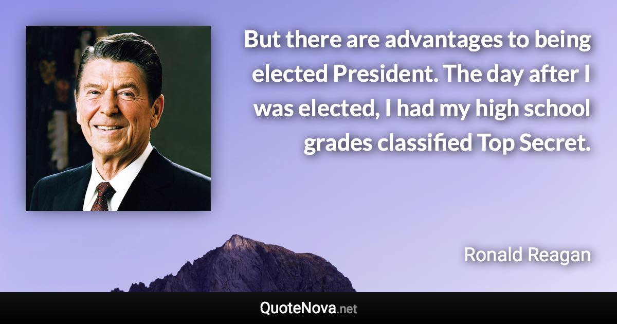 But there are advantages to being elected President. The day after I was elected, I had my high school grades classified Top Secret. - Ronald Reagan quote