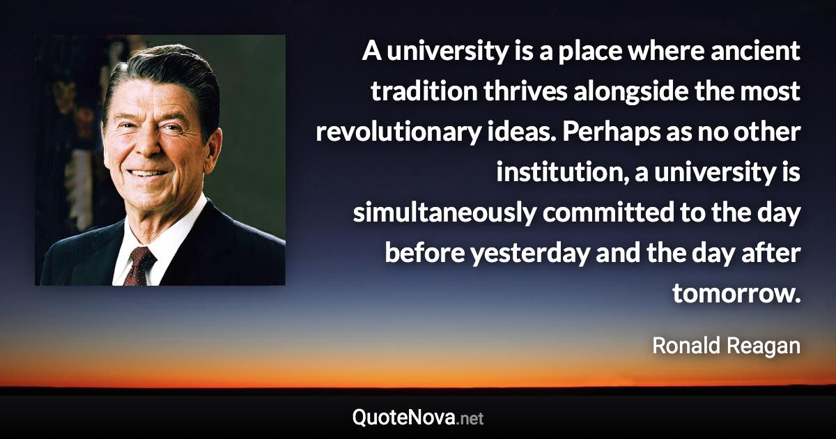 A university is a place where ancient tradition thrives alongside the most revolutionary ideas. Perhaps as no other institution, a university is simultaneously committed to the day before yesterday and the day after tomorrow. - Ronald Reagan quote