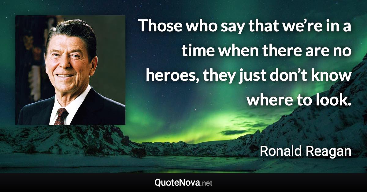 Those who say that we’re in a time when there are no heroes, they just don’t know where to look. - Ronald Reagan quote