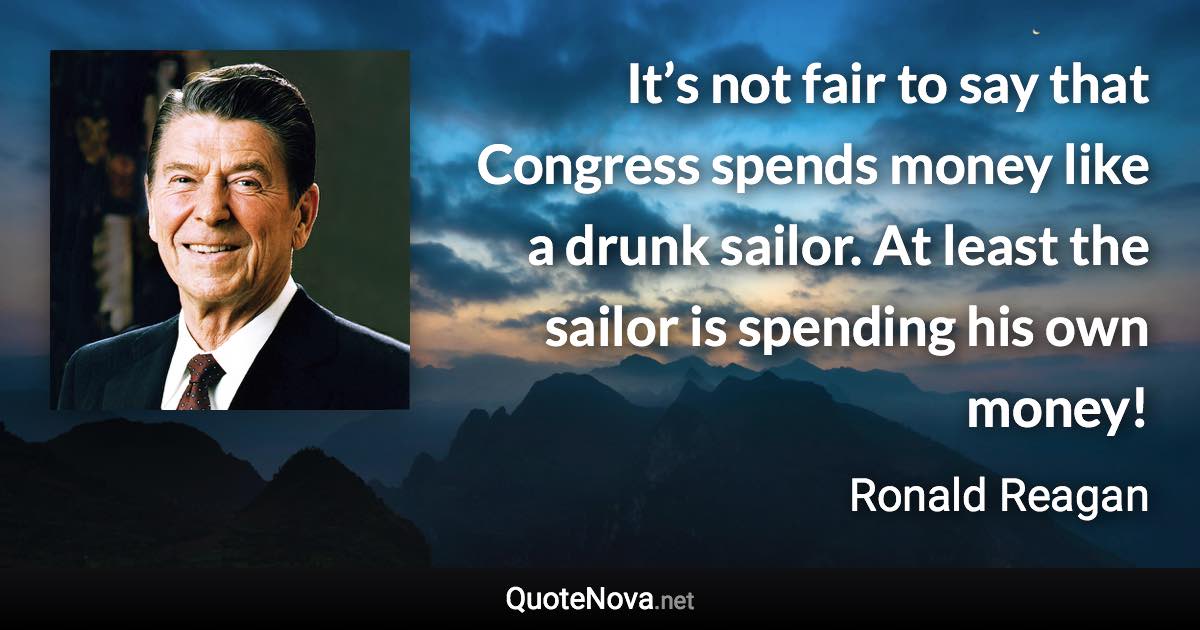 It’s not fair to say that Congress spends money like a drunk sailor. At least the sailor is spending his own money! - Ronald Reagan quote