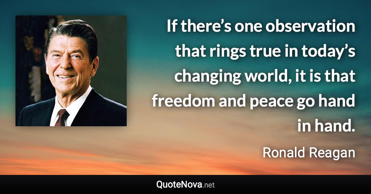 If there’s one observation that rings true in today’s changing world, it is that freedom and peace go hand in hand. - Ronald Reagan quote