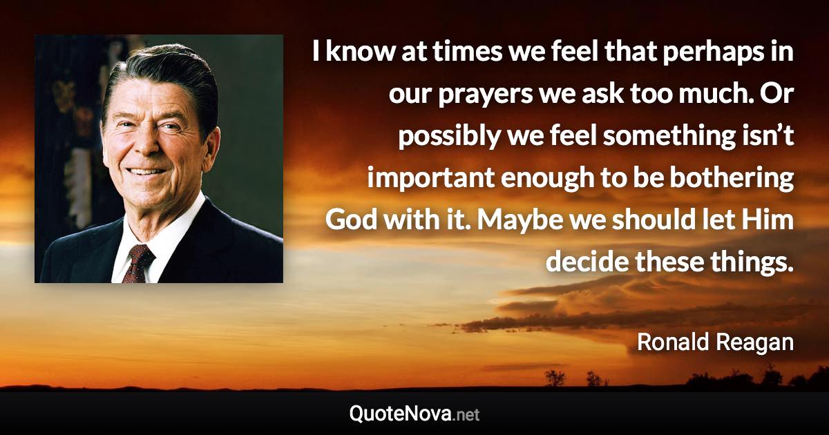 I know at times we feel that perhaps in our prayers we ask too much. Or possibly we feel something isn’t important enough to be bothering God with it. Maybe we should let Him decide these things. - Ronald Reagan quote