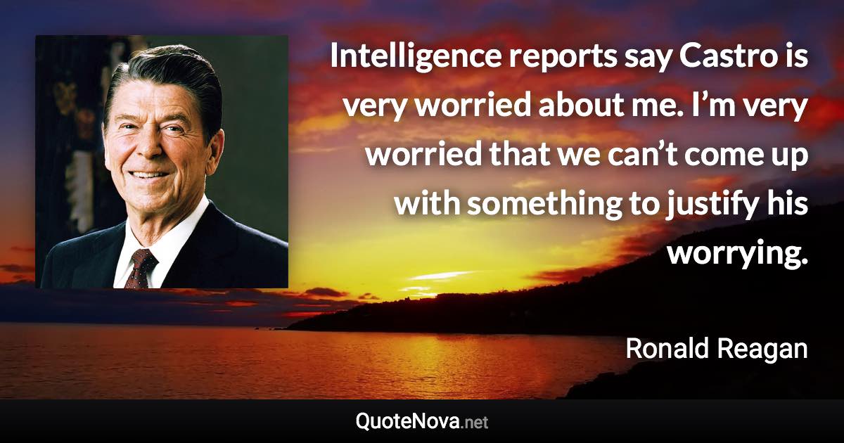 Intelligence reports say Castro is very worried about me. I’m very worried that we can’t come up with something to justify his worrying. - Ronald Reagan quote