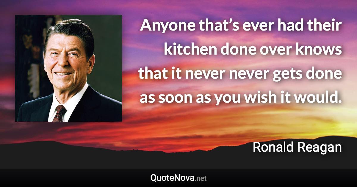 Anyone that’s ever had their kitchen done over knows that it never never gets done as soon as you wish it would. - Ronald Reagan quote