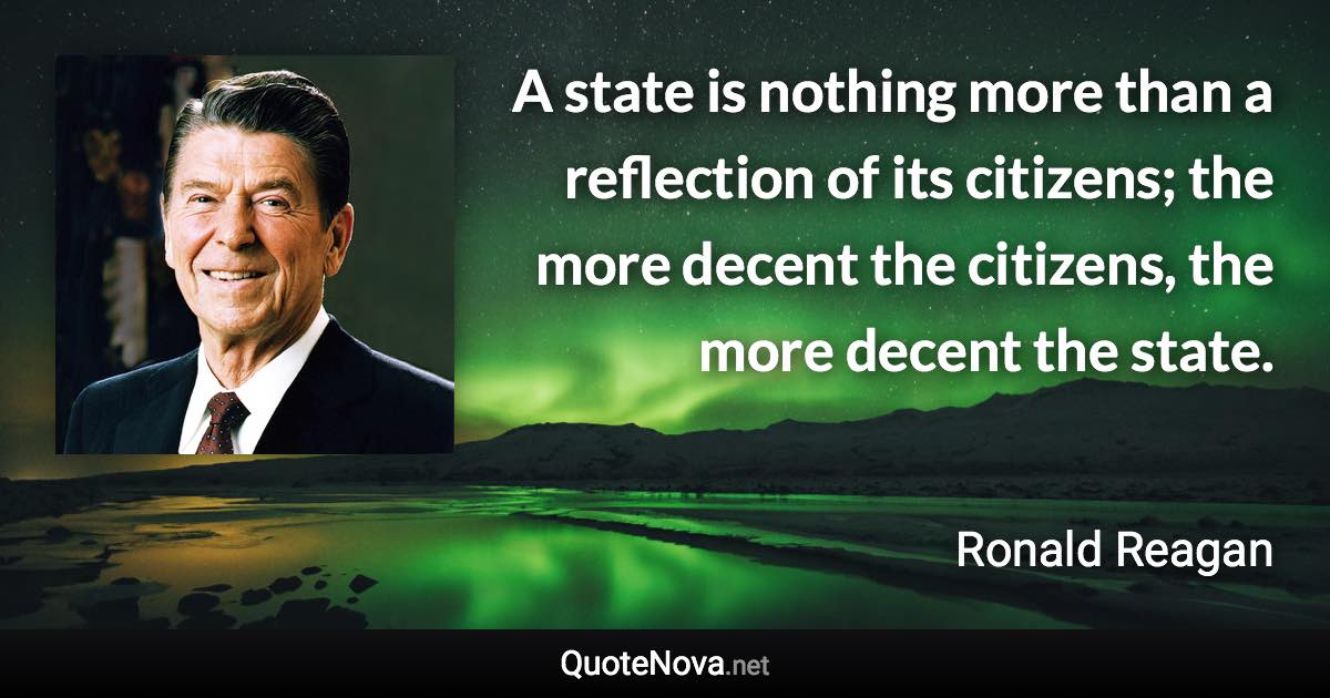 A state is nothing more than a reflection of its citizens; the more decent the citizens, the more decent the state. - Ronald Reagan quote