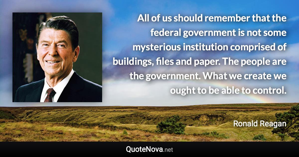 All of us should remember that the federal government is not some mysterious institution comprised of buildings, files and paper. The people are the government. What we create we ought to be able to control. - Ronald Reagan quote