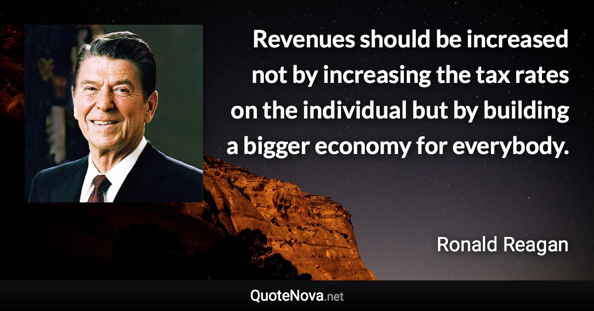 Revenues should be increased not by increasing the tax rates on the individual but by building a bigger economy for everybody. - Ronald Reagan quote