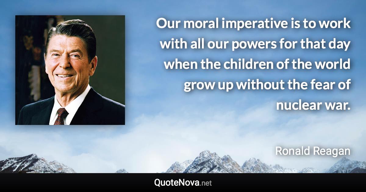 Our moral imperative is to work with all our powers for that day when the children of the world grow up without the fear of nuclear war. - Ronald Reagan quote