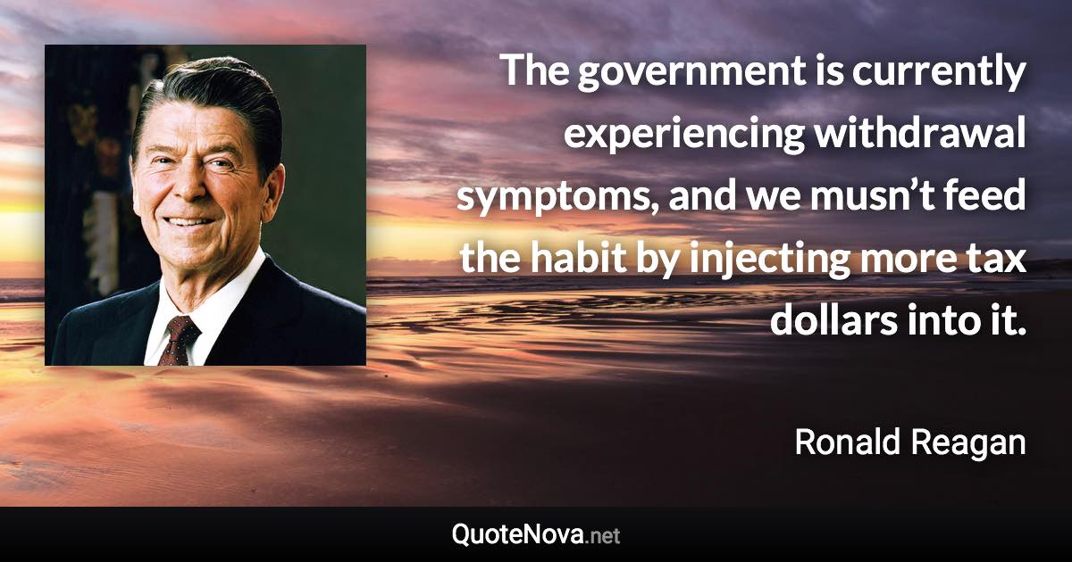 The government is currently experiencing withdrawal symptoms, and we musn’t feed the habit by injecting more tax dollars into it. - Ronald Reagan quote