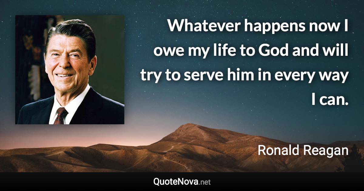 Whatever happens now I owe my life to God and will try to serve him in every way I can. - Ronald Reagan quote