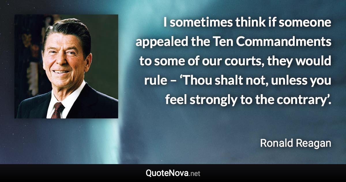 I sometimes think if someone appealed the Ten Commandments to some of our courts, they would rule – ‘Thou shalt not, unless you feel strongly to the contrary’. - Ronald Reagan quote