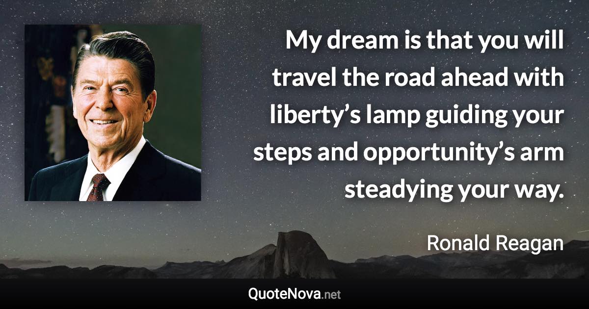 My dream is that you will travel the road ahead with liberty’s lamp guiding your steps and opportunity’s arm steadying your way. - Ronald Reagan quote