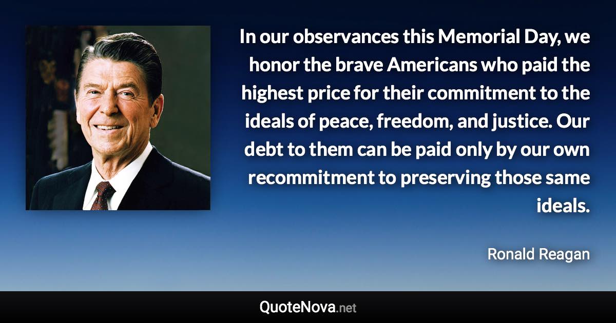 In our observances this Memorial Day, we honor the brave Americans who paid the highest price for their commitment to the ideals of peace, freedom, and justice. Our debt to them can be paid only by our own recommitment to preserving those same ideals. - Ronald Reagan quote