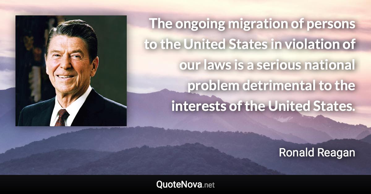 The ongoing migration of persons to the United States in violation of our laws is a serious national problem detrimental to the interests of the United States. - Ronald Reagan quote