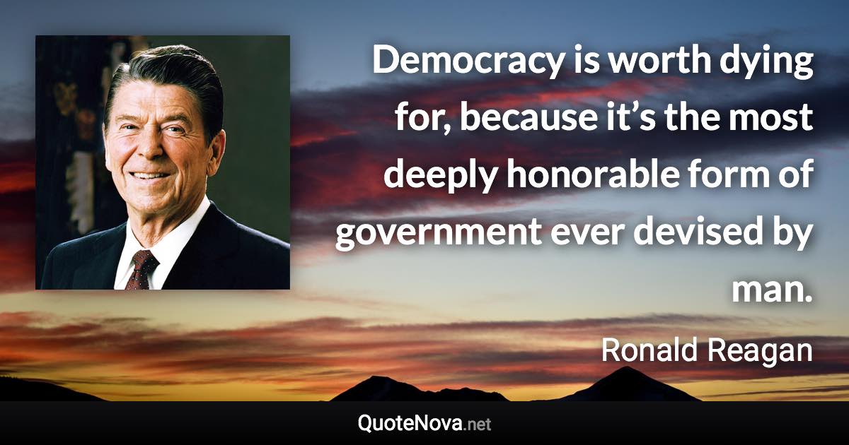 Democracy is worth dying for, because it’s the most deeply honorable form of government ever devised by man. - Ronald Reagan quote