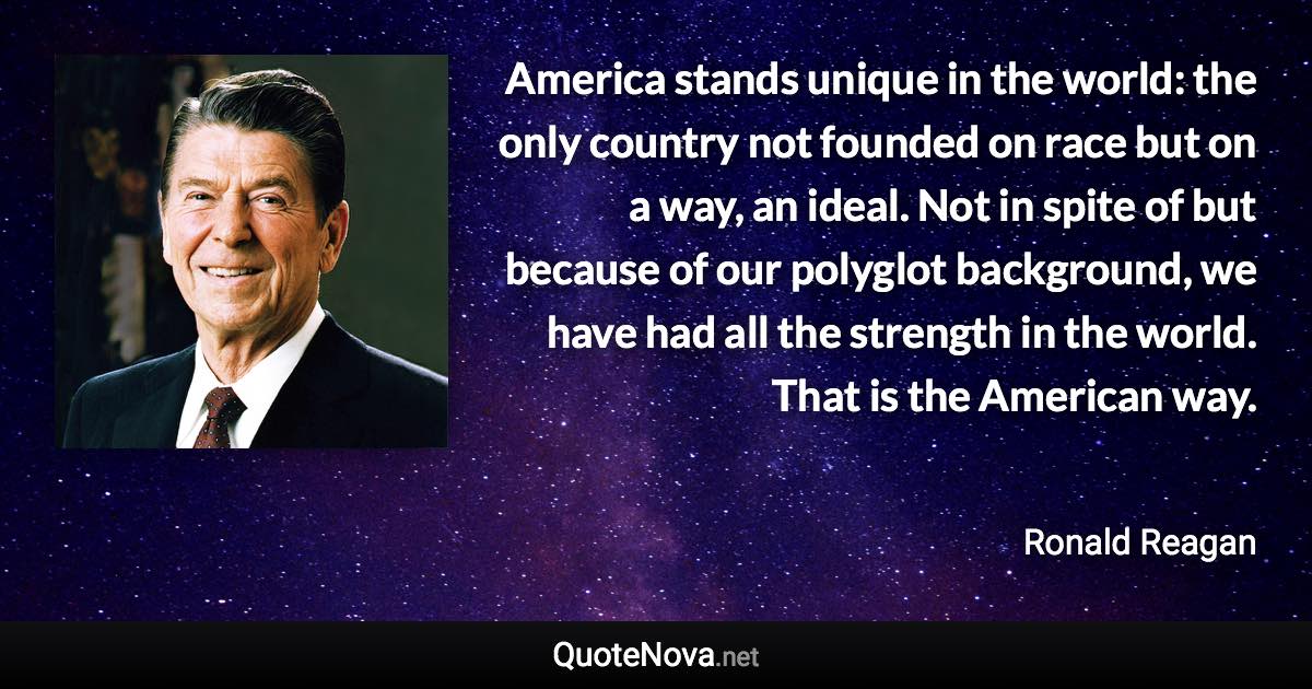 America stands unique in the world: the only country not founded on race but on a way, an ideal. Not in spite of but because of our polyglot background, we have had all the strength in the world. That is the American way. - Ronald Reagan quote