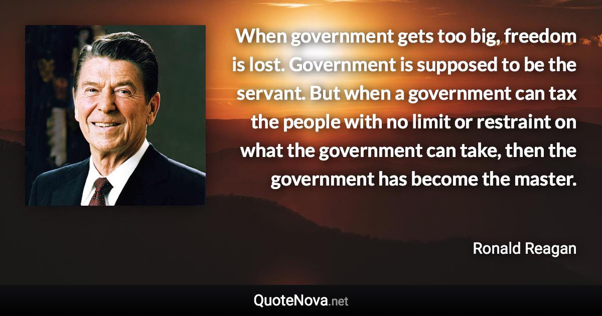 When government gets too big, freedom is lost. Government is supposed to be the servant. But when a government can tax the people with no limit or restraint on what the government can take, then the government has become the master. - Ronald Reagan quote