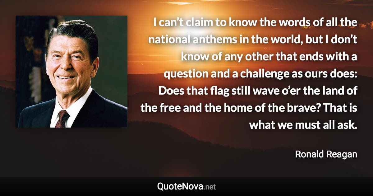 I can’t claim to know the words of all the national anthems in the world, but I don’t know of any other that ends with a question and a challenge as ours does: Does that flag still wave o’er the land of the free and the home of the brave? That is what we must all ask. - Ronald Reagan quote