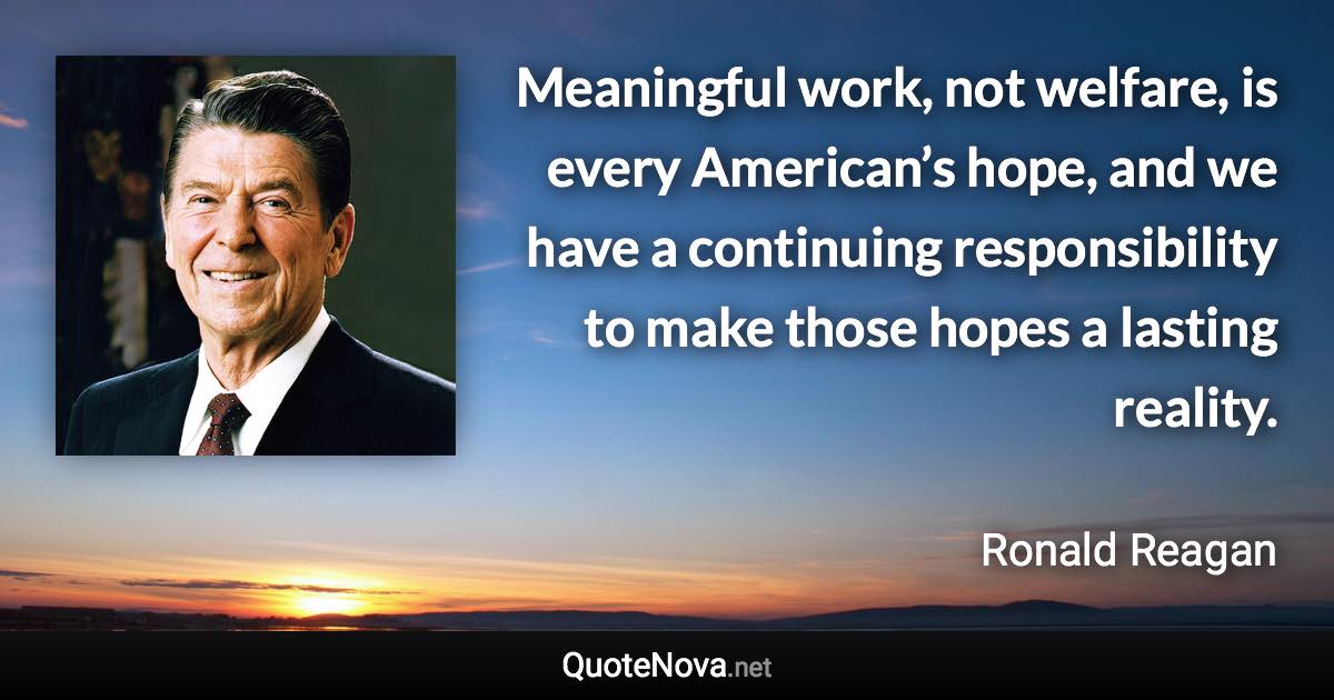 Meaningful work, not welfare, is every American’s hope, and we have a continuing responsibility to make those hopes a lasting reality. - Ronald Reagan quote