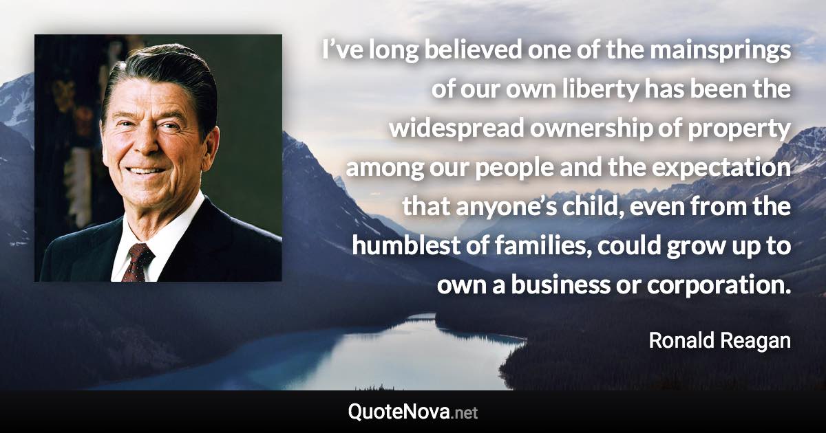 I’ve long believed one of the mainsprings of our own liberty has been the widespread ownership of property among our people and the expectation that anyone’s child, even from the humblest of families, could grow up to own a business or corporation. - Ronald Reagan quote