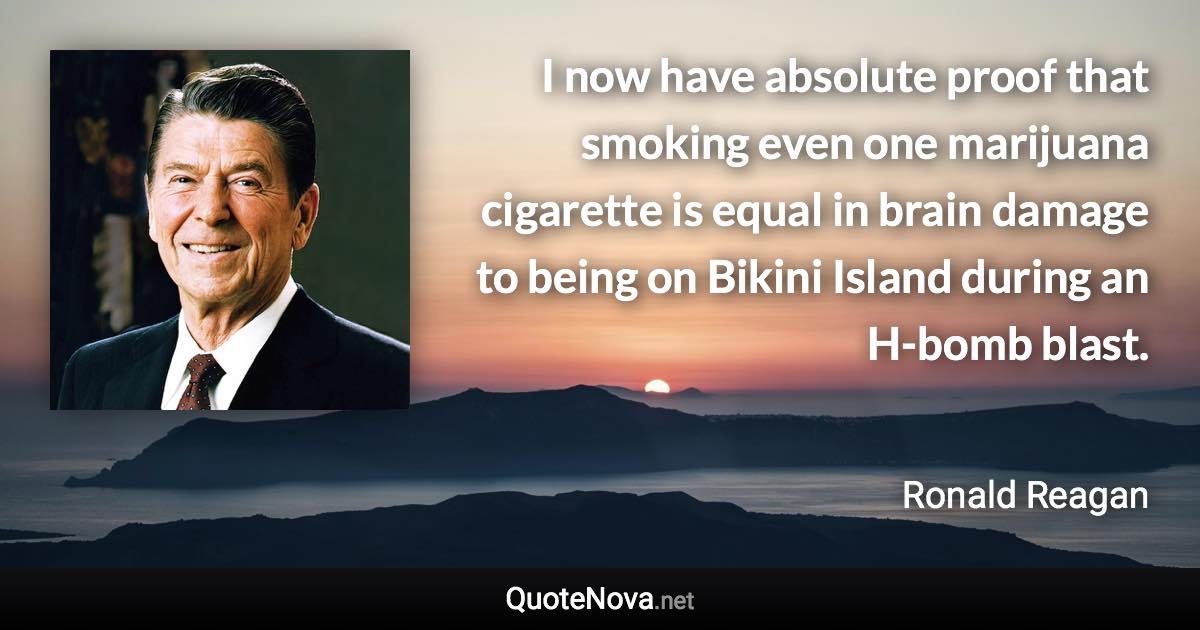 I now have absolute proof that smoking even one marijuana cigarette is equal in brain damage to being on Bikini Island during an H-bomb blast. - Ronald Reagan quote