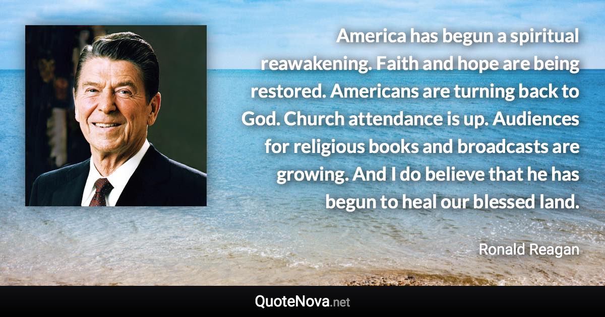 America has begun a spiritual reawakening. Faith and hope are being restored. Americans are turning back to God. Church attendance is up. Audiences for religious books and broadcasts are growing. And I do believe that he has begun to heal our blessed land. - Ronald Reagan quote