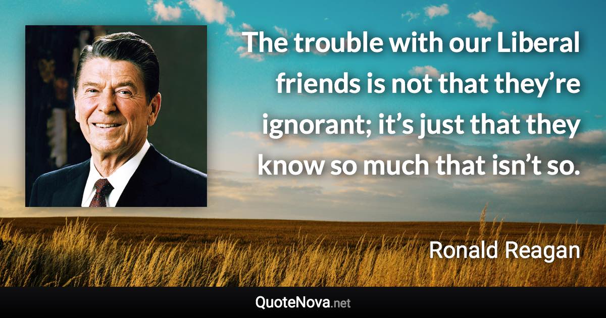 The trouble with our Liberal friends is not that they’re ignorant; it’s just that they know so much that isn’t so. - Ronald Reagan quote