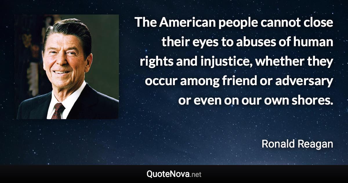 The American people cannot close their eyes to abuses of human rights and injustice, whether they occur among friend or adversary or even on our own shores. - Ronald Reagan quote