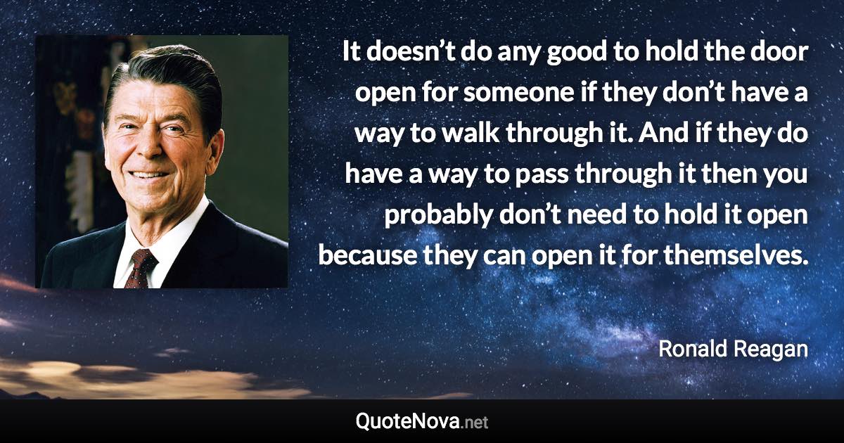 It doesn’t do any good to hold the door open for someone if they don’t have a way to walk through it. And if they do have a way to pass through it then you probably don’t need to hold it open because they can open it for themselves. - Ronald Reagan quote