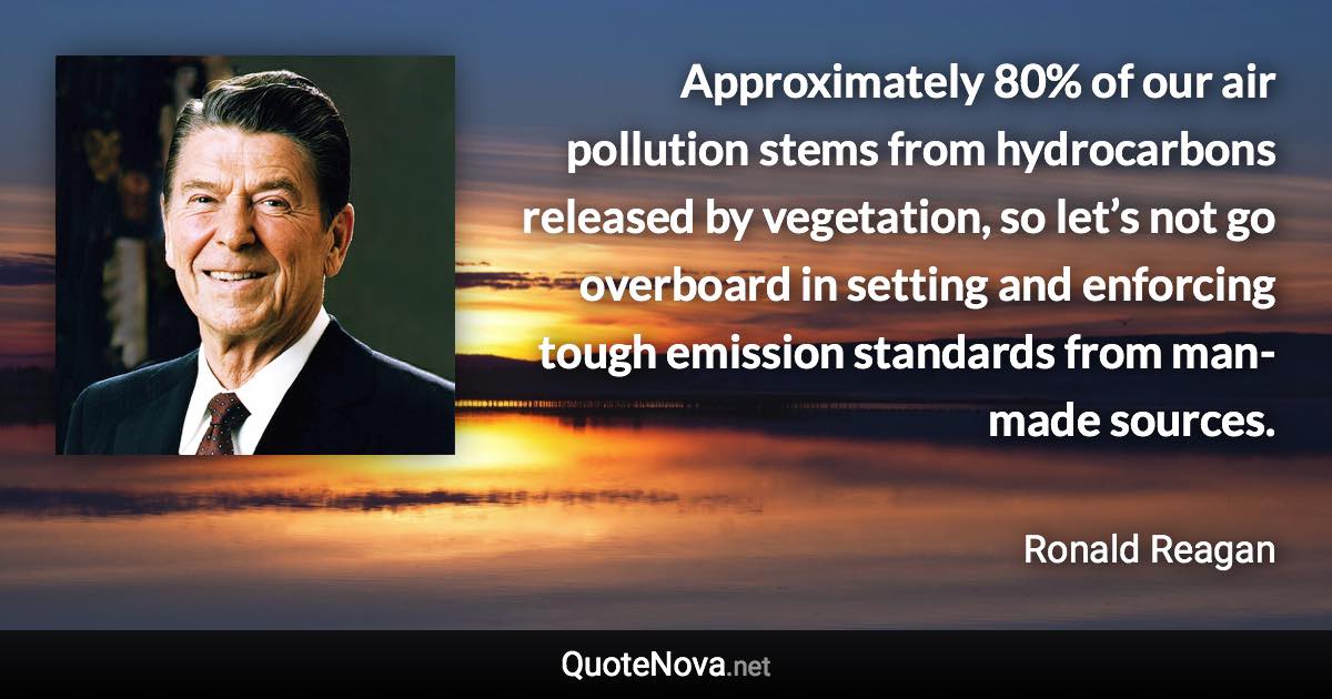 Approximately 80% of our air pollution stems from hydrocarbons released by vegetation, so let’s not go overboard in setting and enforcing tough emission standards from man-made sources. - Ronald Reagan quote