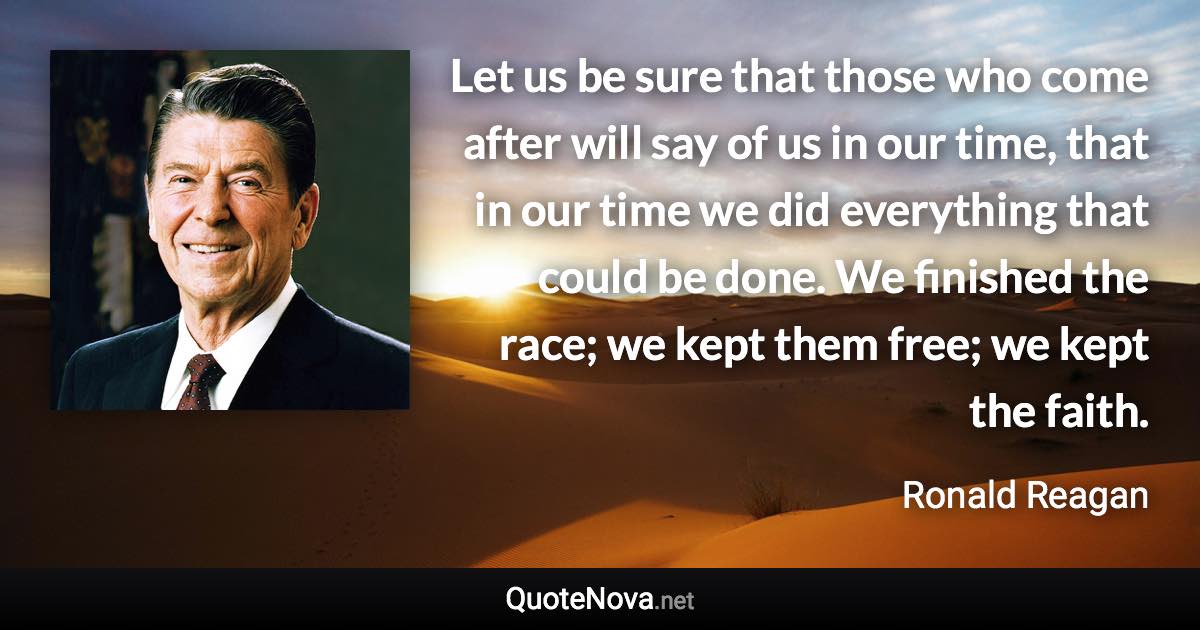 Let us be sure that those who come after will say of us in our time, that in our time we did everything that could be done. We finished the race; we kept them free; we kept the faith. - Ronald Reagan quote