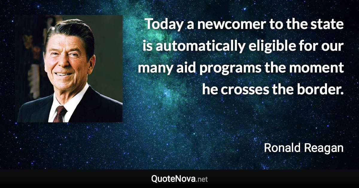 Today a newcomer to the state is automatically eligible for our many aid programs the moment he crosses the border. - Ronald Reagan quote