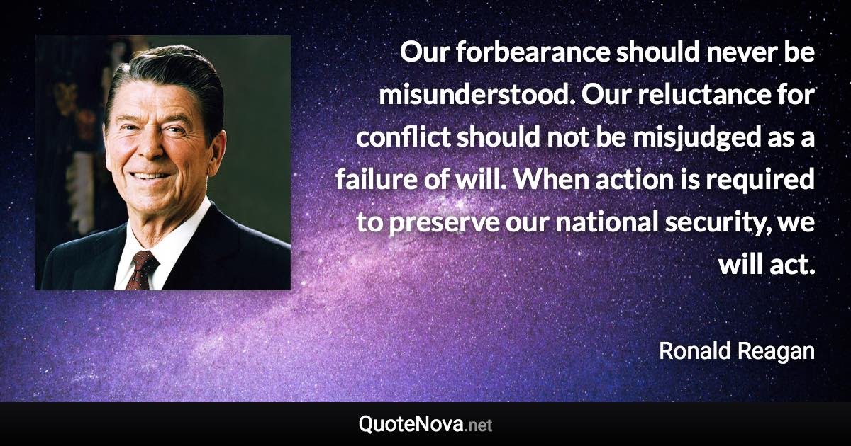 Our forbearance should never be misunderstood. Our reluctance for conflict should not be misjudged as a failure of will. When action is required to preserve our national security, we will act. - Ronald Reagan quote