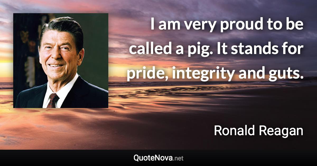 I am very proud to be called a pig. It stands for pride, integrity and guts. - Ronald Reagan quote