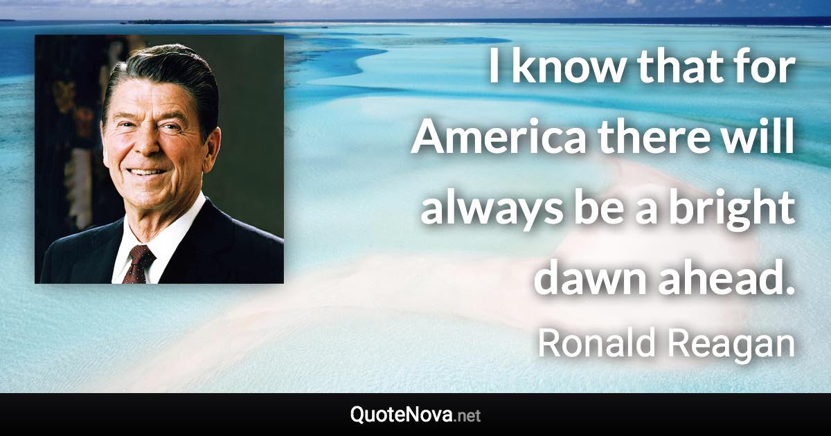 I know that for America there will always be a bright dawn ahead. - Ronald Reagan quote