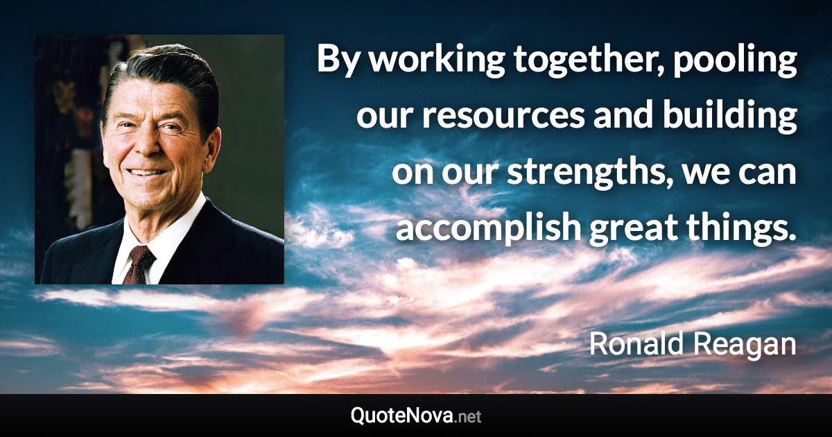 By working together, pooling our resources and building on our strengths, we can accomplish great things. - Ronald Reagan quote