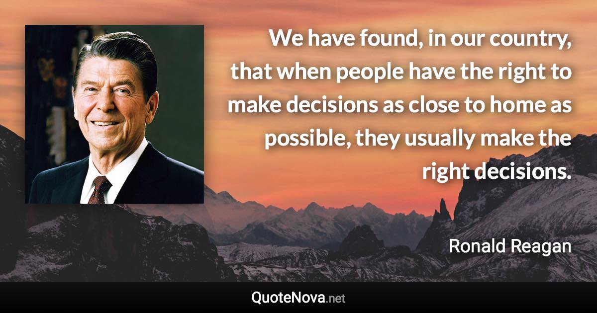 We have found, in our country, that when people have the right to make decisions as close to home as possible, they usually make the right decisions. - Ronald Reagan quote