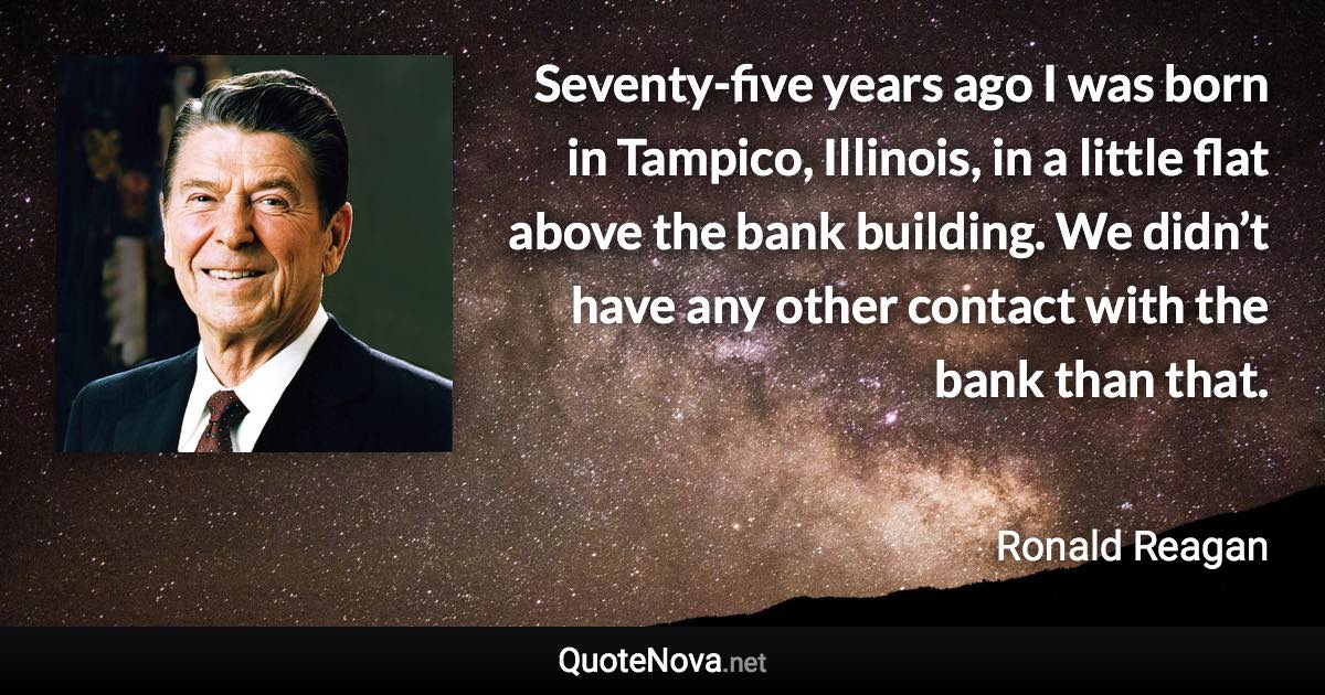 Seventy-five years ago I was born in Tampico, Illinois, in a little flat above the bank building. We didn’t have any other contact with the bank than that. - Ronald Reagan quote