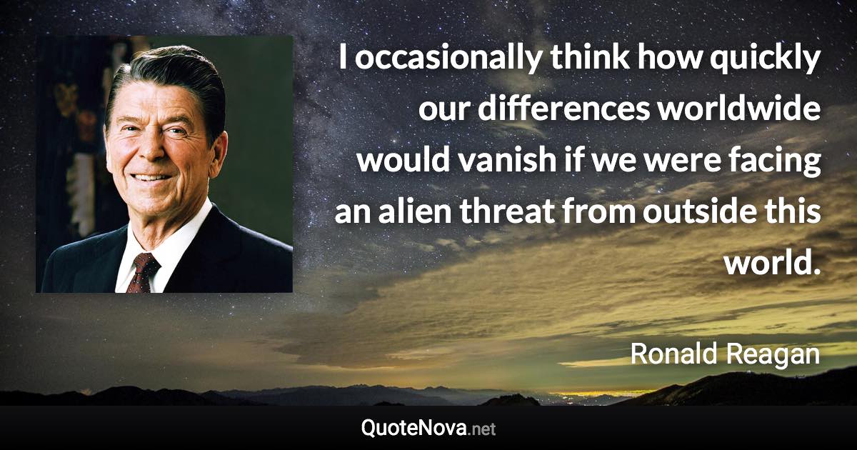 I occasionally think how quickly our differences worldwide would vanish if we were facing an alien threat from outside this world. - Ronald Reagan quote