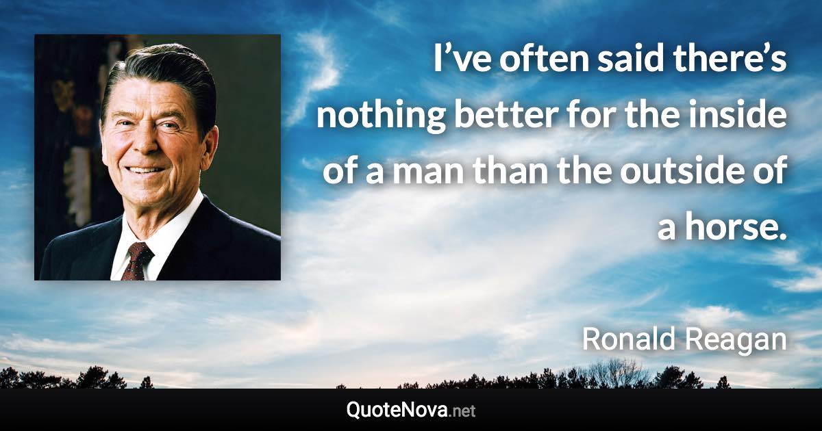 I’ve often said there’s nothing better for the inside of a man than the outside of a horse. - Ronald Reagan quote