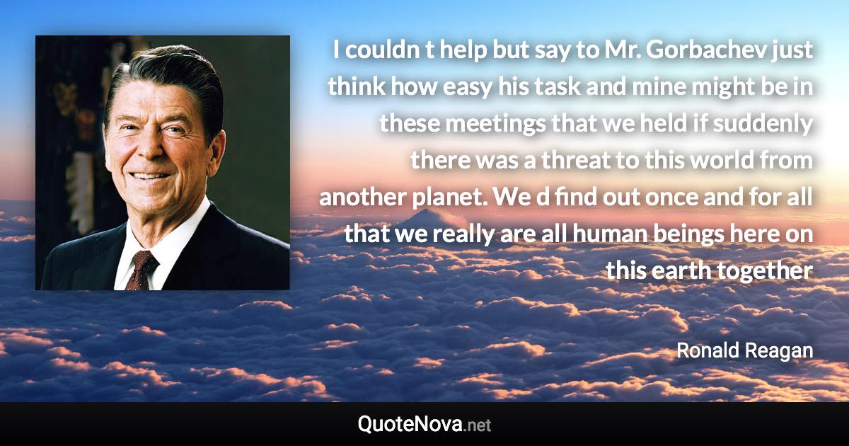 I couldn t help but say to Mr. Gorbachev just think how easy his task and mine might be in these meetings that we held if suddenly there was a threat to this world from another planet. We d find out once and for all that we really are all human beings here on this earth together - Ronald Reagan quote