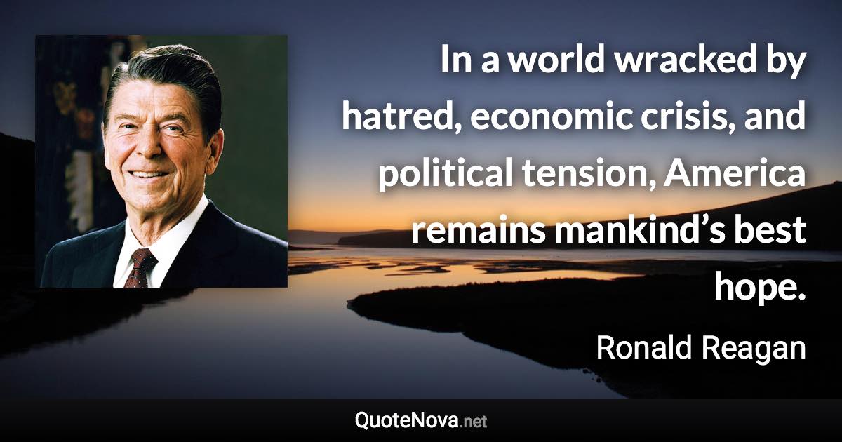 In a world wracked by hatred, economic crisis, and political tension, America remains mankind’s best hope. - Ronald Reagan quote